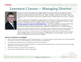 Privileged and Conﬁdential Information
Lawrence I Lerner – Managing Director
5
Relevant accomplishments and highlights:
§  Author of four software methodologies for product and package selection. This includes Cognizant’s Portfolio Analysis which has been recognized
by the analyst community as a ground breaking for product transformation and development
§  Lead organizational redesign and process re-engineering for all of IT at Kimberly-Clark
§  Development of IT Security Policies for multiple organizations including the American Medical Association, Motorola, a New York based Civil Right
organization and other top brand companies
§  Global practice leader for IT Security Practice at Cognizant
§  Board member for PNI Digital Media, Audit Committee Member
Lawrence has over 25 years experience as a Digital Strategist for the world’s top brands. His background includes
development of eBusiness initiatives at PricewaterhouseCoopers, development of Cognizant Technology Solution’s
Business Technology and Advanced Solutions groups and creation of strategic solutions for UST Global. Lawrence has
over ﬁfteen years in IT and business process outsourcing/offshoring and is widely sought after security and compliance
expert.
Lawrence is well known for bringing game changing programs to companies. He has extensive experience as a both
Chief Technology Ofﬁcer and Business Strategist, taking core business needs and realizing them through technology.
His process consulting work has been recognized as “best in class” by Gartner in 2009
http://eon.businesswire.com/news/eon/20100518006108/en - “UST Global Completes Next Generation BPM Solution
for Catalina Marketing.” Catalina is the global leader in shopper-driven marketing solutions, providing brand
manufacturers, retailers and healthcare providers with shopper-driven marketing solutions to meet growth objectives
Previously Lawrence lead Cognizant and PwC IT (Chicago) Security Consulting practices and was responsible for the
development of services and client audits. He has been responsible for IT Security and audits since the late 90’s.
Lawrence was previously on the board of Directors for PNI Digital Media (TSX–V: PN; Now Staples). PNI is the premier
provider of digital solutions, housing over four petabytes of online photos, for the photo industry. He was an active
Director, providing governance and new product strategies
Twitter: @RevInnovator
 