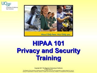 HIPAA 101
Privacy and Security
Training
Copyright 2011 The Regents of University of California
All Rights Reserved
The Regents of the University of California accepts no liability of any use of this presentation or reliance placed on it, as it is
making no representation or warranty, express, or implied, as to the accuracy, reliability, or completeness of the presentation.

 