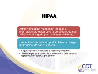 HIPAA
Define y limita las razones en las que la
información protegida de una persona pueda ser
utilizada o divulgada por entidades cubiertas.
Una entidad cubierta no podrá utilizar o divulgar
información de salud, excepto:
• Según lo permite o requiere la regla de privacidad;
• Persona que es el dueño de la información (o la persona
representante) autoriza por escrito.
10
 