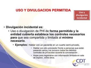 USO Y DIVULGACION PERMITIDA
Uso y
divulgación
incidental
14
• Divulgación incidental es:
• Uso o divulgación de PHI de forma permitida y la
entidad cubierta establece los controles necesarios
para que sea compartida y limitada al mínimo
necesario.
• Ejemplos: Hablar con un paciente en un cuarto semi-privado,
• Hablar con otro proveedor frente a personas que están
pasando cerca y se tomaron todos los debidos
controles de privacidad durante la conversación .
• Hojas para registrarse con información limitada en sala
de espera , entre otros.
 