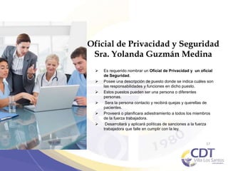 Oficial de Privacidad y Seguridad
Sra. Yolanda Guzmán Medina
 Es requerido nombrar un Oficial de Privacidad y un oficial
de Seguridad.
 Posee una descripción de puesto donde se indica cuáles son
las responsabilidades y funciones en dicho puesto.
 Estos puestos pueden ser una persona o diferentes
personas.
 Sera la persona contacto y recibirá quejas y querellas de
pacientes.
 Proveerá o planificara adiestramiento a todos los miembros
de la fuerza trabajadora.
 Desarrollará y aplicará políticas de sanciones a la fuerza
trabajadora que falle en cumplir con la ley.
17
 