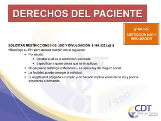 DERECHOS DEL PACIENTE
§164.522
RESTRICCION USO Y
DIVULGACION
19
SOLICITAR RESTRICCIONES DE USO Y DIVULGACIÓN §164.522 (a)(1)
Restringir su PHI pero deberá cumplir con lo siguiente:
 Por escrito
 Detallar cual es la restricción solicitada
 Especificar a quien desea que se le aplique.
 No se puede restringir a Medicare – Le aplica ley del Seguro social.
 La facilidad puede denegar la solicitud.
 Si acepta está obligada a cumplir; y no hacerlo implica violación de ley y podría
exponerse a demanda.
 