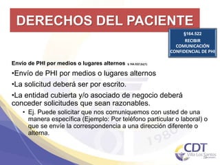 DERECHOS DEL PACIENTE
§164.522
RECIBIR
COMUNICACIÓN
CONFIDENCIAL DE PHI
20
Envío de PHI por medios o lugares alternos §164.522 (b)(1)
•Envío de PHI por medios o lugares alternos
•La solicitud deberá ser por escrito.
•La entidad cubierta y/o asociado de negocio deberá
conceder solicitudes que sean razonables.
• Ej. Puede solicitar que nos comuniquemos con usted de una
manera específica (Ejemplo: Por teléfono particular o laboral) o
que se envíe la correspondencia a una dirección diferente o
alterna.
 