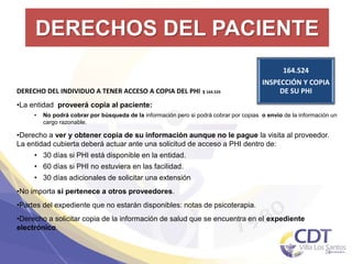 DERECHOS DEL PACIENTE
164.524
INSPECCIÓN Y COPIA
DE SU PHI
21
DERECHO DEL INDIVIDUO A TENER ACCESO A COPIA DEL PHI §164.524
•La entidad proveerá copia al paciente:
• No podrá cobrar por búsqueda de la información pero si podrá cobrar por copias o envío de la información un
cargo razonable.
•Derecho a ver y obtener copia de su información aunque no le pague la visita al proveedor.
La entidad cubierta deberá actuar ante una solicitud de acceso a PHI dentro de:
• 30 días si PHI está disponible en la entidad.
• 60 días si PHI no estuviera en las facilidad.
• 30 días adicionales de solicitar una extensión
•No importa si pertenece a otros proveedores.
•Partes del expediente que no estarán disponibles: notas de psicoterapia.
•Derecho a solicitar copia de la información de salud que se encuentra en el expediente
electrónico.
 