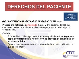 DERECHOS DEL PACIENTE
§164.520
NOTIFICACION DE
PRACTICAS DE
PRIVACIDAD DE PHI
24
NOTIFICACION DE LAS PRÁCTICAS DE PRIVACIDAD DE PHI (§164.520)
•Proveer una notificación actualizada de usos y divulgaciones del PHI que
puedan ser realizados por la entidad cubierta que posea el deber legal con
respecto a PHI.
•Cuando:
• Toda entidad cubierta y/o asociado de negocio deberá entregar una
copia actualizada de la notificación de practica de privacidad en
su primera visita.
 Copia a cada paciente donde se tomara la firma como evidencia de
que se le entregó.
 