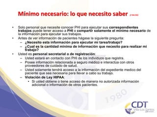 Mínimo necesario: lo que necesito saber §164.502
• Solo personal que necesite conocer PHI para ejecutar sus correspondientes
trabajos puede tener acceso a PHI o compartir solamente el mínimo necesario de
la información para ejecutar sus trabajos.
• Antes de ver información de pacientes hágase la siguiente pregunta:
– ¿Necesito esta información para ejecutar mi tarea/trabajo?
– ¿Cual es la cantidad mínima de información que necesito para realizar mi
trabajo?
• Usted es personal secretarial o de registración:
– Usted estará en contacto con PHI de los individuos que registra.
– Posee información relacionada a seguro médico e interactúa con otros
proveedores de cuidado de salud.
– Usted solamente tendrá acceso a la información del expediente medico del
paciente que sea necesaria para llevar a cabo su trabajo.
– Violación de Ley HIPAA:
• Si usted obtiene o tiene acceso de manera no autorizada información
adicional o información de otros pacientes.
27
 