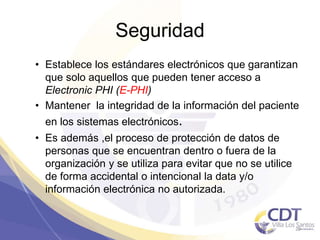 Seguridad
• Establece los estándares electrónicos que garantizan
que solo aquellos que pueden tener acceso a
Electronic PHI (E-PHI)
• Mantener la integridad de la información del paciente
en los sistemas electrónicos.
• Es además ,el proceso de protección de datos de
personas que se encuentran dentro o fuera de la
organización y se utiliza para evitar que no se utilice
de forma accidental o intencional la data y/o
información electrónica no autorizada.
29
 
