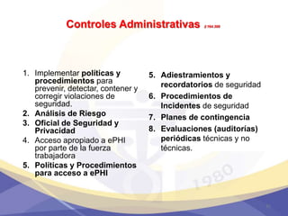 Controles Administrativas §164.308
1. Implementar políticas y
procedimientos para
prevenir, detectar, contener y
corregir violaciones de
seguridad.
2. Análisis de Riesgo
3. Oficial de Seguridad y
Privacidad
4. Acceso apropiado a ePHI
por parte de la fuerza
trabajadora
5. Políticas y Procedimientos
para acceso a ePHI
5. Adiestramientos y
recordatorios de seguridad
6. Procedimientos de
Incidentes de seguridad
7. Planes de contingencia
8. Evaluaciones (auditorías)
periódicas técnicas y no
técnicas.
31
 