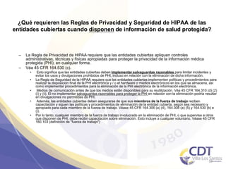 ¿Qué requieren las Reglas de Privacidad y Seguridad de HIPAA de las
entidades cubiertas cuando disponen de información de salud protegida?
– La Regla de Privacidad de HIPAA requiere que las entidades cubiertas apliquen controles
administrativas, técnicas y físicas apropiadas para proteger la privacidad de la información médica
protegida (PHI), en cualquier forma.
– Véa 45 CFR 164.530 (c).
• Esto significa que las entidades cubiertas deben implementar salvaguardas razonables para limitar incidentes y
evitar los usos y divulgaciones prohibidos de PHI, incluso en relación con la eliminación de dicha información.
• La Regla de Seguridad de la HIPAA requiere que las entidades cubiertas implementen políticas y procedimientos para
realizar la disposición final de la PHI electrónica y / o el hardware o medios electrónicos en los que se almacena, así
como implementar procedimientos para la eliminación de la PHI electrónica de la información electrónica.
• Medios de comunicación antes de que los medios estén disponibles para su reutilización. Véa 45 CFR 164.310 (d) (2)
(i) y (ii). El no implementar salvaguardas razonables para proteger la PHI en relación con la eliminación podría resultar
en divulgaciones no permitidas de PHI.
• Además, las entidades cubiertas deben asegurarse de que sus miembros de la fuerza de trabajo reciben
capacitación y siguen las políticas y procedimientos de eliminación de la entidad cubierta, según sea necesario y
apropiado para cada miembro de la fuerza de trabajo. Véase 45 CFR 164.306 (a) (4), 164.308 (a) (5) y 164.530 (b) e
(i).
• Por lo tanto, cualquier miembro de la fuerza de trabajo involucrado en la eliminación de PHI, o que supervisa a otros
que disponen de PHI, debe recibir capacitación sobre eliminación. Esto incluye a cualquier voluntario. Véase 45 CFR
160.103 (definición de "fuerza de trabajo")
33
 
