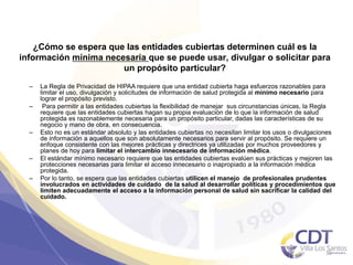 ¿Cómo se espera que las entidades cubiertas determinen cuál es la
información mínima necesaria que se puede usar, divulgar o solicitar para
un propósito particular?
– La Regla de Privacidad de HIPAA requiere que una entidad cubierta haga esfuerzos razonables para
limitar el uso, divulgación y solicitudes de información de salud protegida al mínimo necesario para
lograr el propósito previsto.
– Para permitir a las entidades cubiertas la flexibilidad de manejar sus circunstancias únicas, la Regla
requiere que las entidades cubiertas hagan su propia evaluación de lo que la información de salud
protegida es razonablemente necesaria para un propósito particular, dadas las características de su
negocio y mano de obra, en consecuencia.
– Esto no es un estándar absoluto y las entidades cubiertas no necesitan limitar los usos o divulgaciones
de información a aquellos que son absolutamente necesarios para servir al propósito. Se requiere un
enfoque consistente con las mejores prácticas y directrices ya utilizadas por muchos proveedores y
planes de hoy para limitar el intercambio innecesario de información médica.
– El estándar mínimo necesario requiere que las entidades cubiertas evalúen sus prácticas y mejoren las
protecciones necesarias para limitar el acceso innecesario o inapropiado a la información médica
protegida.
– Por lo tanto, se espera que las entidades cubiertas utilicen el manejo de profesionales prudentes
involucrados en actividades de cuidado de la salud al desarrollar políticas y procedimientos que
limiten adecuadamente el acceso a la información personal de salud sin sacrificar la calidad del
cuidado.
35
 