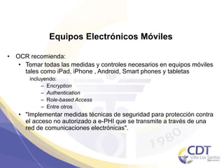 Equipos Electrónicos Móviles
• OCR recomienda:
• Tomar todas las medidas y controles necesarios en equipos móviles
tales como iPad, iPhone , Android, Smart phones y tabletas
incluyendo:
– Encryption
– Authentication
– Role-based Access
– Entre otros
• "Implementar medidas técnicas de seguridad para protección contra
el acceso no autorizado a e-PHI que se transmite a través de una
red de comunicaciones electrónicas".
36
 