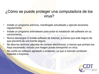 ¿Cómo se puede proteger una computadora de los
virus?
• Instale un programa antivirus, manténgalo actualizado y ejecute escaneos
regularmente.
• Instale un programa antimalware para evitar la instalación del software sin su
conocimiento.
• Nunca descargue ni instale software de Internet, a menos que esté seguro de
que proviene de una fuente segura.
• No abra los archivos adjuntos de correos electrónicos, a menos que primero los
haya escaneado; incluso una imagen puede transportar un virus.
• No confíe en software agrietado o pirateado, ya que a menudo contienen
malware o troyanos.
37
 