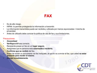 FAX
• Es de alto riesgo.
• HIPAA lo permite protegiendo la información a transmitir.
• La información transmitida puede ser recibida y utilizada por manos equivocadas = brecha de
privacidad.
• Antes de utilizarlo debe conocer la política de uso de fax y sus limitaciones.
Precauciones
• Coversheet
• Verifique el # sea correcto.
• Recipiente posee un fax en un lugar seguro.
• Asegúrese que la persona esta autorizada a recibirlo.
• Confirme que se recibió del fax.
• Antes de recibir un documento vía fax indíquele, al que le va a enviar el fax, que usted va estar
presente para recibir el mismo.
• Recoja inmediatamente.
38
 