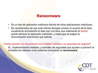Ransomware
• Es un tipo de aplicación maliciosa distinta de otras aplicaciones maliciosas.
• Es característico de que este intenta denegar acceso al usuario de la data ,
usualmente encriptando la data con una llave que solamente el hacker
puede eliminar la aplicación maliciosa, y hasta que se pague la
remuneración económica que solicita.
Puede prevenir un ransomware una entidad cubierta o un asociado de negocio?
Si , implementando medidas y controles de seguridad que ayuden a prevenir la
entradas de malware a los sistemas incluyendo el ransomware.
39
 