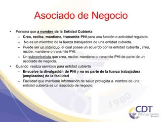 Asociado de Negocio
• Persona que a nombre de la Entidad Cubierta
– Crea, recibe, mantiene, transmite PHI para una función o actividad regulada.
– No es un miembro de la fuerza trabajadora de una entidad cubierta.
– Puede ser un individuo el cual posee un acuerdo con la entidad cubierta , crea,
recibe, mantiene o transmite PHI.
– Un subcontratista que crea, recibe, mantiene o transmite PHI de parte de un
asociado de negocio.
• Cuando realiza servicios para entidad cubierta
– Envuelve la divulgación de PHI y no es parte de la fuerza trabajadora
(empleados) de la facilidad
– Facilidad que mantiene información de salud protegida a nombre de una
entidad cubierta es un asociado de negocio.
4
 