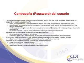 Contraseña (Password) del usuario
• La facilidad necesita conocer quien vio que información, es por eso que cada empleado deberá tener su
propio ID de usuario y su contraseña
– Nunca le facilite o preste su ID o contraseña a otra persona ya que esto se considera una violación de seguridad.
– Seleccione una contraseña fuerte/difícil , pero que a la misma vez usted pueda recordar con facilidad pero difícil a otra
persona lograr obtener.
– Cambie su password regularmente. Se recomienda por lo menos cada 90 días o cuando usted sospeche que alguien sabe
su contraseña.
– No repita su password o use uno similar, solamente cuando hayan pasado por lo menos cinco.
• Recuerde que su nombre de usuario y contraseña son su firma:
– No compartir nombres de usuario / contraseñas
– Contraseña segura Utilice una combinación de caracteres alfa / numéricos y caracteres especiales y frases
• No coloque / publique información del paciente en los sitios de equipos móviles o redes sociales
– (Sistemas portátiles, unidades USB, teléfonos celulares, Facebook, Twitter, Instagram)
• Recuerde al enviar información del paciente por correo electrónico:
– Enviar la información de manera encriptada.
– Envía solo la cantidad mínima necesaria de información.
– Asegúrese de tener el nombre de la persona o destinatario correcto.
40
 