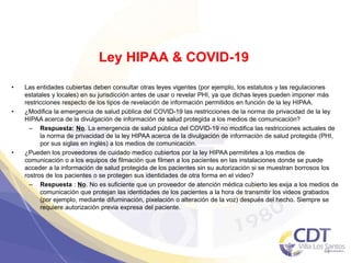 Ley HIPAA & COVID-19
• Las entidades cubiertas deben consultar otras leyes vigentes (por ejemplo, los estatutos y las regulaciones
estatales y locales) en su jurisdicción antes de usar o revelar PHI, ya que dichas leyes pueden imponer más
restricciones respecto de los tipos de revelación de información permitidos en función de la ley HIPAA.
• ¿Modifica la emergencia de salud pública del COVID-19 las restricciones de la norma de privacidad de la ley
HIPAA acerca de la divulgación de información de salud protegida a los medios de comunicación?
– Respuesta: No. La emergencia de salud pública del COVID-19 no modifica las restricciones actuales de
la norma de privacidad de la ley HIPAA acerca de la divulgación de información de salud protegida (PHI,
por sus siglas en inglés) a los medios de comunicación.
• ¿Pueden los proveedores de cuidado medico cubiertos por la ley HIPAA permitirles a los medios de
comunicación o a los equipos de filmación que filmen a los pacientes en las instalaciones donde se puede
acceder a la información de salud protegida de los pacientes sin su autorización si se muestran borrosos los
rostros de los pacientes o se protegen sus identidades de otra forma en el video?
– Respuesta : No. No es suficiente que un proveedor de atención médica cubierto les exija a los medios de
comunicación que protejan las identidades de los pacientes a la hora de transmitir los videos grabados
(por ejemplo, mediante difuminación, pixelación o alteración de la voz) después del hecho. Siempre se
requiere autorización previa expresa del paciente.
41
 