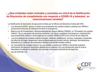. ¿Qué entidades están incluidas y excluidas en virtud de la Notificación
de Discreción de cumplimiento con respecto a COVID-19 y telesalud en
comunicaciones remotas?
La Notificación de discreción de ejecución emitida por la Oficina de Derechos Civiles del HHS.
• Los derechos (OCR) aplican a todos los proveedores de cuidado medico cubiertos por HIPAA y
proporciona servicios de telesalud durante la emergencia.
• Bajo la Ley de Portabilidad y Responsabilidad del Seguro Médico (HIPAA), un "Proveedor de cuidado
medico " es un proveedor de servicios médicos o de salud y cualquier otra persona u organización
que proporciona, factura o se le paga por el cuidado médico en el curso normal de los negocios.
• Los proveedores de cuidado medico incluyen, médicos, enfermeras, clínicas, hospitales, asistentes
de salud en el hogar, terapeutas, otros profesionales de la salud mental, dentistas, farmacéuticos,
laboratorios y cualquier otra persona o entidad que brinda cuidado medico.
• Un "proveedor de cuidado medico" es una entidad cubierta por HIPAA si transmite cualquier
información de salud en formulario electrónico en relación con una transacción para la cual el
Secretario ha adoptó un estándar (por ejemplo, facturación electrónica de seguros).
• Ver 45 CFR160.103
42
 
