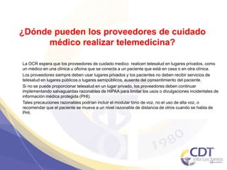 ¿Dónde pueden los proveedores de cuidado
médico realizar telemedicina?
La OCR espera que los proveedores de cuidado medico realicen telesalud en lugares privados, como
un médico en una clínica u oficina que se conecta a un paciente que está en casa o en otra clínica.
Los proveedores siempre deben usar lugares privados y los pacientes no deben recibir servicios de
telesalud en lugares públicos o lugares semipúblicos, ausente del consentimiento del paciente.
Si no se puede proporcionar telesalud en un lugar privado, los proveedores deben continuar
implementando salvaguardas razonables de HIPAA para limitar los usos o divulgaciones incidentales de
información médica protegida (PHI).
Tales precauciones razonables podrían incluir el modular tono de voz, no el uso de alta voz, o
recomendar que el paciente se mueva a un nivel razonable de distancia de otros cuando se habla de
PHI.
43
 