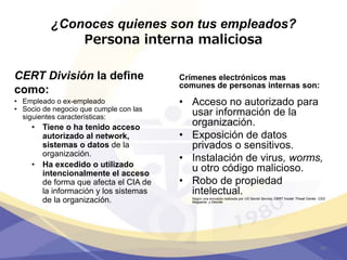 ¿Conoces quienes son tus empleados?
Persona interna maliciosa
CERT División la define
como:
• Empleado o ex-empleado
• Socio de negocio que cumple con las
siguientes características:
• Tiene o ha tenido acceso
autorizado al network,
sistemas o datos de la
organización.
• Ha excedido o utilizado
intencionalmente el acceso
de forma que afecta el CIA de
la información y los sistemas
de la organización.
Crímenes electrónicos mas
comunes de personas internas son:
• Acceso no autorizado para
usar información de la
organización.
• Exposición de datos
privados o sensitivos.
• Instalación de virus, worms,
u otro código malicioso.
• Robo de propiedad
intelectual.
Según una encuesta realizada por US Secret Service, CERT Insider Threat Center, CSO
Magazine, y Deloitte
44
 