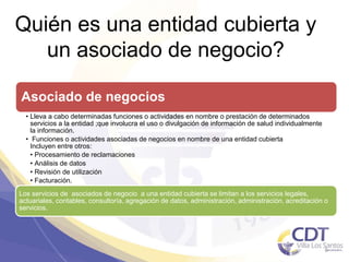 Quién es una entidad cubierta y
un asociado de negocio?
Asociado de negocios
• Lleva a cabo determinadas funciones o actividades en nombre o prestación de determinados
servicios a la entidad ;que involucra el uso o divulgación de información de salud individualmente
la información.
• Funciones o actividades asociadas de negocios en nombre de una entidad cubierta
Incluyen entre otros:
• Procesamiento de reclamaciones
• Análisis de datos
• Revisión de utilización
• Facturación.
Los servicios de asociados de negocio a una entidad cubierta se limitan a los servicios legales,
actuariales, contables, consultoría, agregación de datos, administración, administración, acreditación o
servicios.
5
 