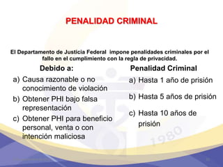 PENALIDAD CRIMINAL
Penalidad Criminal
a) Hasta 1 año de prisión
b) Hasta 5 años de prisión
c) Hasta 10 años de
prisión
Debido a:
a) Causa razonable o no
conocimiento de violación
b) Obtener PHI bajo falsa
representación
c) Obtener PHI para beneficio
personal, venta o con
intención maliciosa
4 de septiembre de 2017 52
El Departamento de Justicia Federal impone penalidades criminales por el
fallo en el cumplimiento con la regla de privacidad.
 