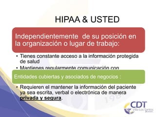 HIPAA & USTED
Independientemente de su posición en
la organización o lugar de trabajo:
• Tienes constante acceso a la información protegida
de salud
• Mantienes regularmente comunicación con
pacientes, familiares y amigos .
Entidades cubiertas y asociados de negocios :
• Requieren el mantener la información del paciente
ya sea escrita, verbal o electrónica de manera
privada y segura.
7
 
