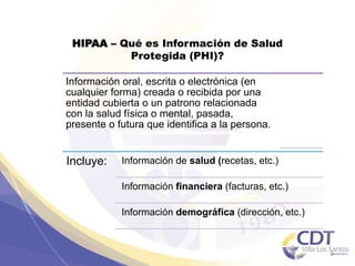 HIPAA – Qué es Información de Salud
Protegida (PHI)?
Información oral, escrita o electrónica (en
cualquier forma) creada o recibida por una
entidad cubierta o un patrono relacionada
con la salud física o mental, pasada,
presente o futura que identifica a la persona.
Incluye: Información de salud (recetas, etc.)
Información financiera (facturas, etc.)
Información demográfica (dirección, etc.)
9
 