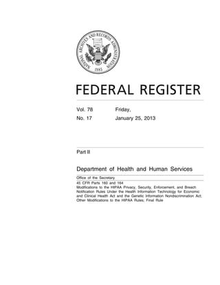 Vol. 78                           Friday,
                                                                                             No. 17                            January 25, 2013




                                                                                             Part II


                                                                                             Department of Health and Human Services
                                                                                             Office of the Secretary
                                                                                             45 CFR Parts 160 and 164
                                                                                             Modifications to the HIPAA Privacy, Security, Enforcement, and Breach
                                                                                             Notification Rules Under the Health Information Technology for Economic
                                                                                             and Clinical Health Act and the Genetic Information Nondiscrimination Act;
                                                                                             Other Modifications to the HIPAA Rules; Final Rule
sroberts on DSK5SPTVN1PROD with




                                  VerDate Mar<15>2010   18:57 Jan 24, 2013   Jkt 229001   PO 00000   Frm 00001   Fmt 4717   Sfmt 4717   E:FRFM25JAR2.SGM   25JAR2
 