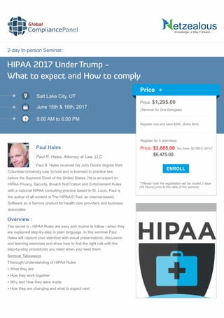 2-day In-person Seminar:
Knowledge, a Way Forward…
HIPAA 2017 Under Trump -
What to expect and How to comply
Salt Lake City, UT
9:00 AM to 6:00 PM
Paul Hales
Price: $1,295.00
(Seminar for One Delegate)
Register now and save $200. (Early Bird)
**Please note the registration will be closed 2 days
(48 Hours) prior to the date of the seminar.
Price
Overview :
Global
CompliancePanel
Paul R. Hales received his Juris Doctor degree from
Columbia University Law School and is licensed to practice law
before the Supreme Court of the United States. He is an expert on
HIPAA Privacy, Security, Breach Noti?cation and Enforcement Rules
with a national HIPAA consulting practice based in St. Louis. Paul is
the author of all content in The HIPAA E-Tool, an Internet-based,
Software as a Service product for health care providers and business
associates
The secret is - HIPAA Rules are easy and routine to follow - when they
are explained step-by-step in plain language. In this seminar Paul
Hales will capture your attention with visual presentations, discussion
and learning exercises and show how to ﬁnd the right rule with the
step-by-step procedures you need when you need them.
Seminar Takeaways
Thorough Understanding of HIPAA Rules
 What they are
 How they work together
 Why and How they were made
 How they are changing and what to expect next
$6,475.00
Price: $3,885.00 You Save: $2,590.0 (40%)*
Register for 5 attendees
June 15th & 16th, 2017
Paul R. Hales, Attorney at Law, LLC
 