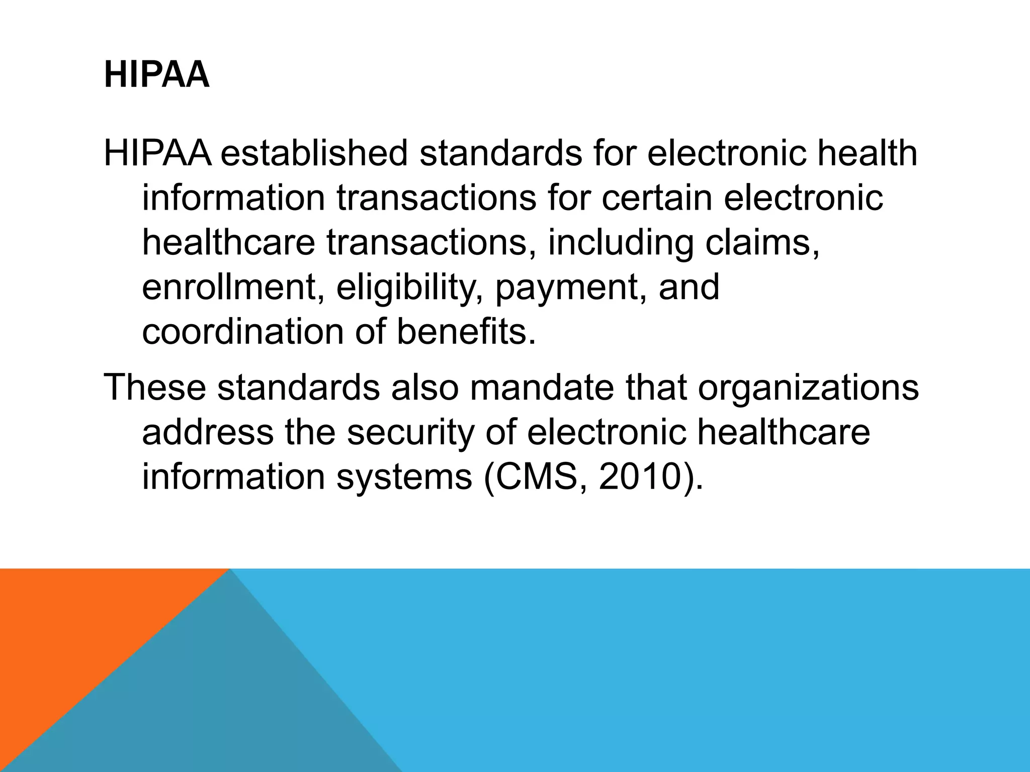 HIPAAHIPAA established standards for electronic health information transactions for certain electronic healthcare transactions, including claims, enrollment, eligibility, payment, and coordination of benefits. These standards also mandate that organizations address the security of electronic healthcare information systems (CMS, 2010). 
