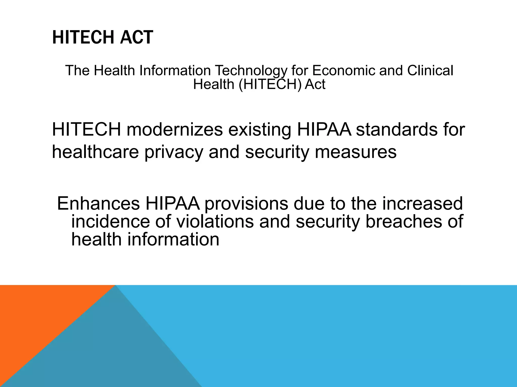 HITECH ActThe Health Information Technology for Economic and Clinical Health (HITECH) Act HITECH modernizes existing HIPAA standards for                                             healthcare privacy and security measures   Enhances HIPAA provisions due to the increased incidence of violations and security breaches of health information 