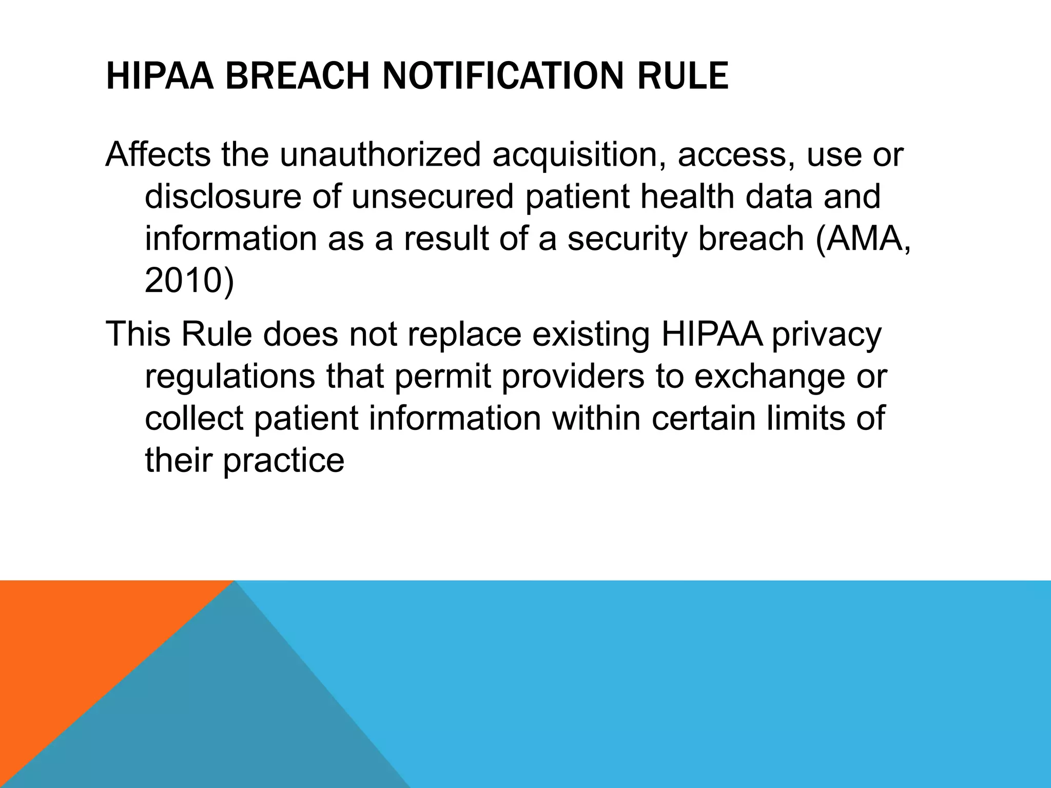 HIPAA Breach Notification RuleAffects the unauthorized acquisition, access, use or disclosure of unsecured patient health data and information as a result of a security breach (AMA, 2010)This Rule does not replace existing HIPAA privacy regulations that permit providers to exchange or collect patient information within certain limits of their practice