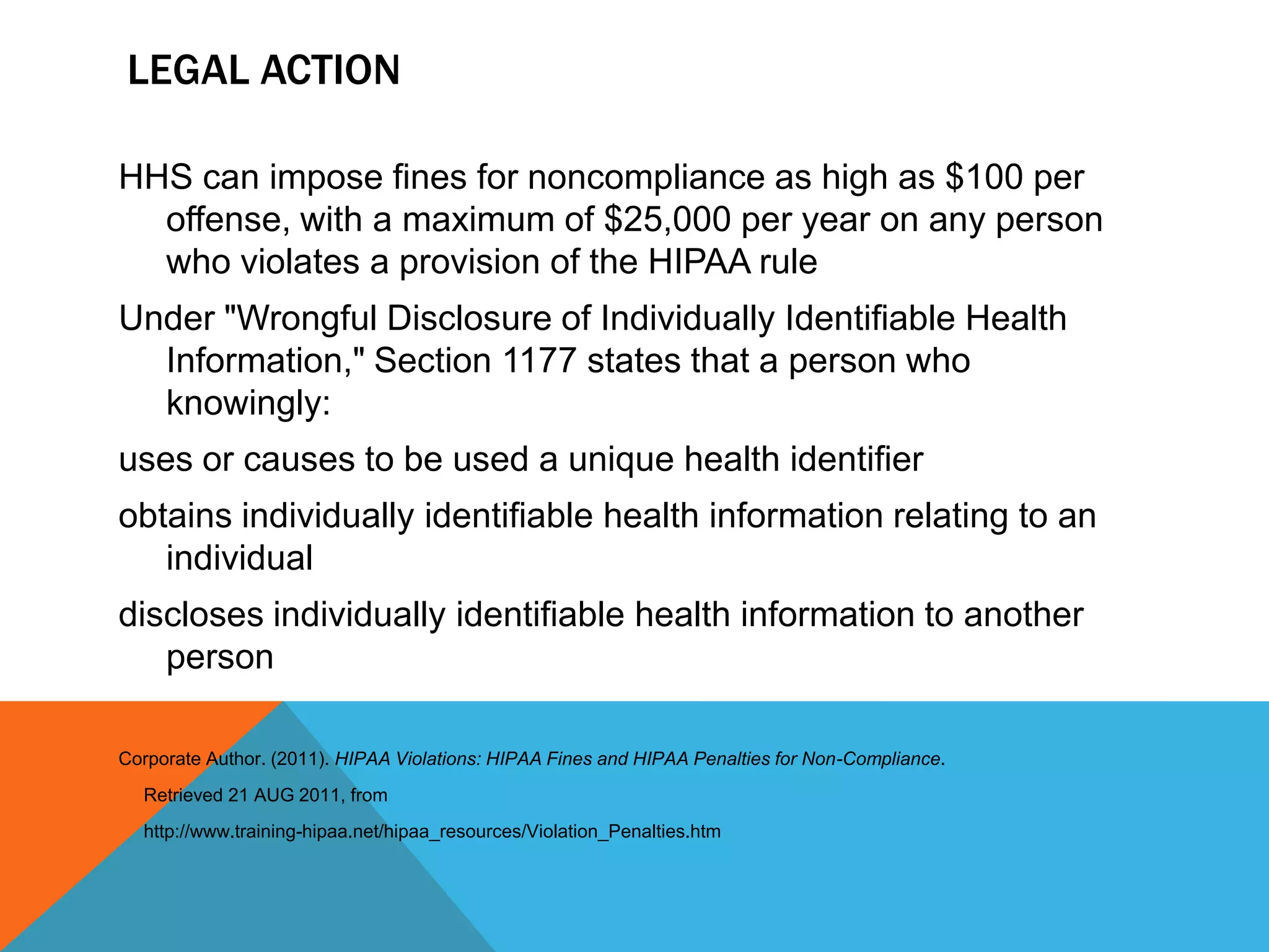 Legal ActionHHS can impose fines for noncompliance as high as $100 per offense, with a maximum of $25,000 per year on any person who violates a provision of the HIPAA rule Under "Wrongful Disclosure of Individually Identifiable Health Information," Section 1177 states that a person who knowingly:uses or causes to be used a unique health identifier obtains individually identifiable health information relating to an individualdiscloses individually identifiable health information to another personCorporate Author. (2011). HIPAA Violations: HIPAA Fines and HIPAA Penalties for Non-Compliance.      Retrieved 21 AUG 2011, from     http://www.training-hipaa.net/hipaa_resources/Violation_Penalties.htm