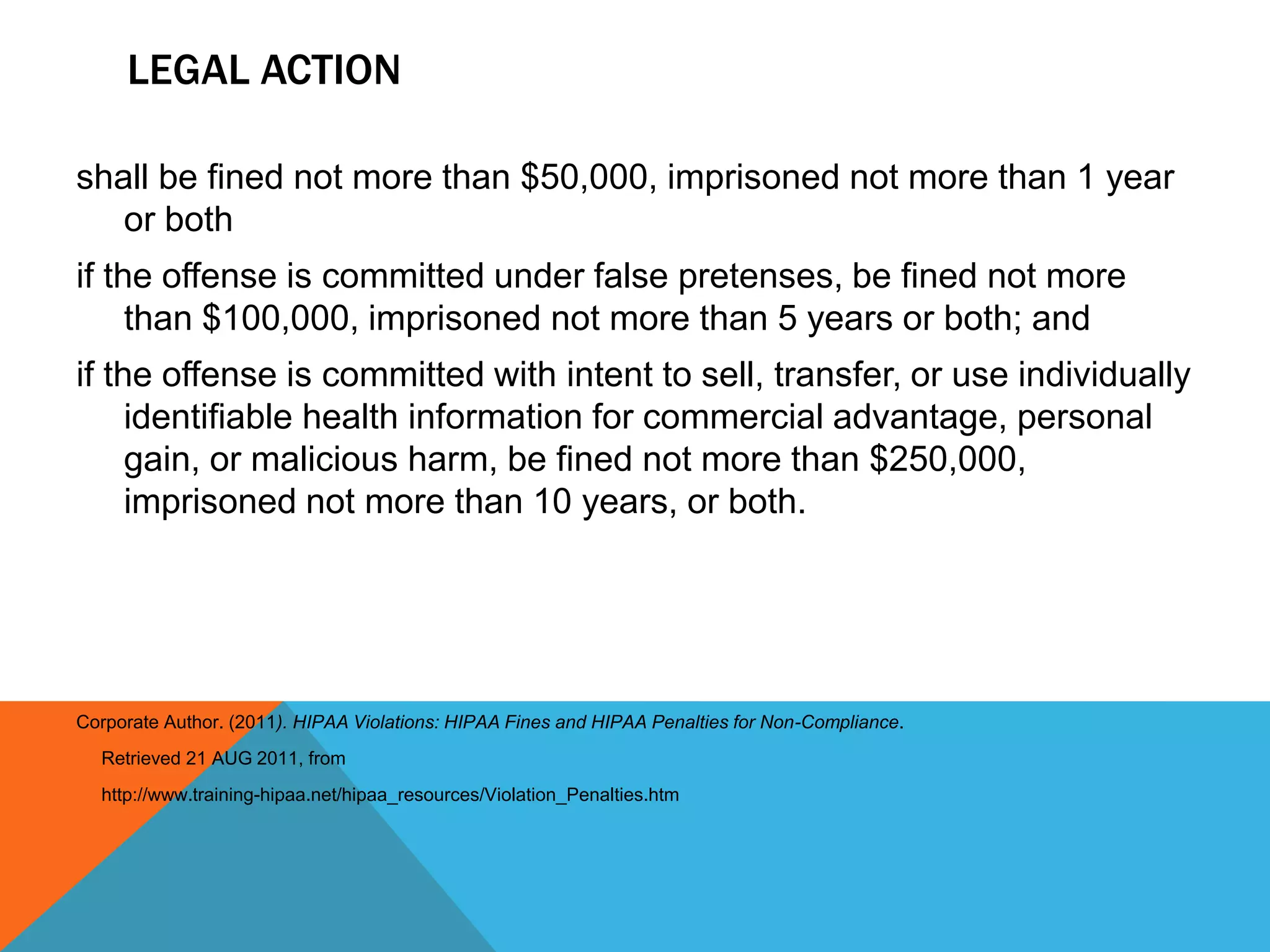 Legal Action shall be fined not more than $50,000, imprisoned not more than 1 year or bothif the offense is committed under false pretenses, be fined not more than $100,000, imprisoned not more than 5 years or both; and if the offense is committed with intent to sell, transfer, or use individually identifiable health information for commercial advantage, personal gain, or malicious harm, be fined not more than $250,000, imprisoned not more than 10 years, or both. Corporate Author. (2011). HIPAA Violations: HIPAA Fines and HIPAA Penalties for Non-Compliance.      Retrieved 21 AUG 2011, from     http://www.training-hipaa.net/hipaa_resources/Violation_Penalties.htm