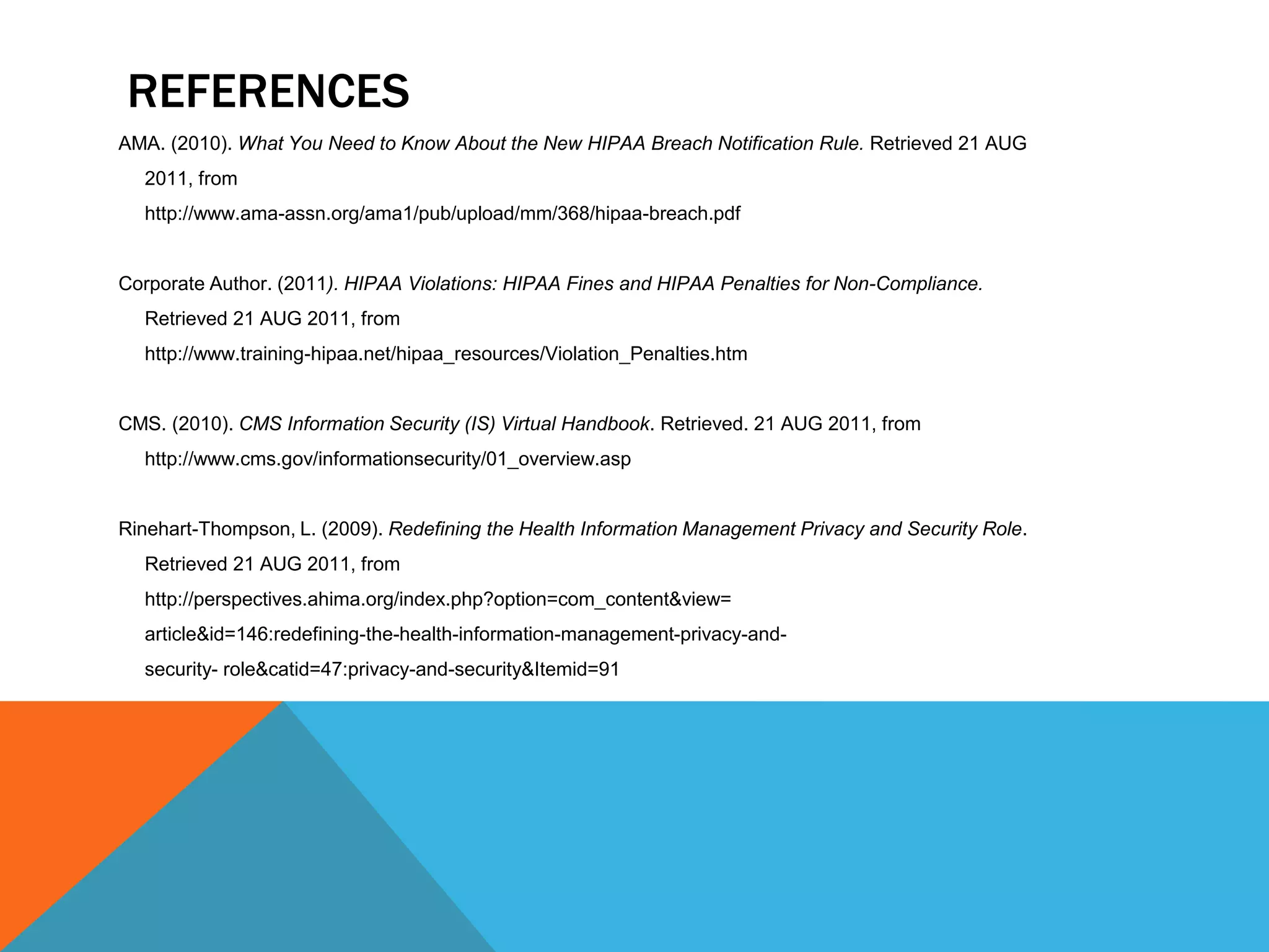 ReferencesAMA. (2010). What You Need to Know About the New HIPAA Breach Notification Rule. Retrieved 21 AUG     2011, from     http://www.ama-assn.org/ama1/pub/upload/mm/368/hipaa-breach.pdfCorporate Author. (2011). HIPAA Violations: HIPAA Fines and HIPAA Penalties for Non-Compliance. Retrieved 21 AUG 2011, from     http://www.training-hipaa.net/hipaa_resources/Violation_Penalties.htmCMS. (2010). CMS Information Security (IS) Virtual Handbook. Retrieved. 21 AUG 2011, from     http://www.cms.gov/informationsecurity/01_overview.aspRinehart-Thompson, L. (2009). Redefining the Health Information Management Privacy and Security Role.     Retrieved 21 AUG 2011, from            http://perspectives.ahima.org/index.php?option=com_content&view=article&id=146:redefining-the-health-information-management-privacy-and-      security- role&catid=47:privacy-and-security&Itemid=91 