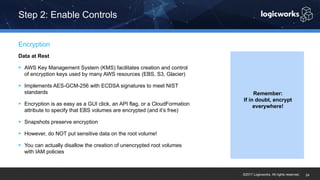 ©2017 Logicworks. All rights reserved.
Data at Rest
§ AWS Key Management System (KMS) facilitates creation and control
of encryption keys used by many AWS resources (EBS, S3, Glacier)
§ Implements AES-GCM-256 with ECDSA signatures to meet NIST
standards
§ Encryption is as easy as a GUI click, an API flag, or a CloudFormation
attribute to specify that EBS volumes are encrypted (and it’s free)
§ Snapshots preserve encryption
§ However, do NOT put sensitive data on the root volume!
§ You can actually disallow the creation of unencrypted root volumes
with IAM policies
Encryption
Step 2: Enable Controls
24
Remember:
If in doubt, encrypt
everywhere!
 