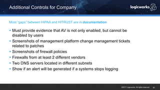 ©2017 Logicworks. All rights reserved.
§ Must provide evidence that AV is not only enabled, but cannot be
disabled by users
§ Screenshots of management platform change management tickets
related to patches
§ Screenshots of firewall policies
§ Firewalls from at least 2 different vendors
§ Two DNS servers located in different subnets
§ Show if an alert will be generated if a systems stops logging
Most “gaps” between HIPAA and HITRUST are in documentation
Additional Controls for Company
25
 