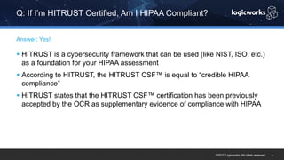 ©2017 Logicworks. All rights reserved.
§ HITRUST is a cybersecurity framework that can be used (like NIST, ISO, etc.)
as a foundation for your HIPAA assessment
§ According to HITRUST, the HITRUST CSF™ is equal to “credible HIPAA
compliance”
§ HITRUST states that the HITRUST CSF™ certification has been previously
accepted by the OCR as supplementary evidence of compliance with HIPAA
Answer: Yes!
Q: If I’m HITRUST Certified, Am I HIPAA Compliant?
7
 