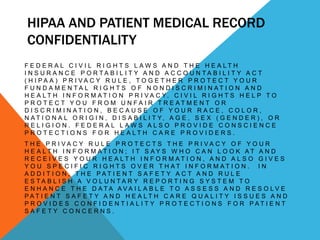 HIPAA AND PATIENT MEDICAL RECORD
CONFIDENTIALITY
F E D E R A L C I V I L R I G H T S L AW S A N D T H E H E A LT H
I N S U R A N C E P O R TA B I L I T Y A N D A C C O U N TA B I L I T Y A C T
( H I PA A ) P R I VA C Y R U L E , TO G E T H E R P R O T E C T Y O U R
F U N D A M E N TA L R I G H T S O F N O N D I S C R I M I N AT I O N A N D
H E A L T H I N F O R M A T I O N P R I V A C Y. C I V I L R I G H T S H E L P T O
P R O T E C T Y O U F R O M U N FA I R T R E AT M E N T O R
D I S C R I M I N AT I O N , B E C A U S E O F Y O U R R A C E , C O L O R ,
N A T I O N A L O R I G I N , D I S A B I L I T Y, A G E , S E X ( G E N D E R ) , O R
RELIGION. FEDERAL LAWS ALSO PROVIDE CONSCIENCE
P R O T E C T I O N S F O R H E A LT H C A R E P R O V I D E R S .
T H E P R I VA C Y R U L E P R O T E C T S T H E P R I VA C Y O F Y O U R
H E A LT H I N F O R M AT I O N ; I T S AY S W H O C A N L O O K AT A N D
R E C E I V E S Y O U R H E A LT H I N F O R M AT I O N , A N D A L S O G I V E S
Y O U S P E C I F I C R I G H T S O V E R T H AT I N F O R M AT I O N . I N
A D D I T I O N , T H E PAT I E N T S A F E T Y A C T A N D R U L E
E S TA B L I S H A V O L U N TA R Y R E P O R T I N G S Y S T E M T O
E N H A N C E T H E D ATA AVA I L A B L E T O A S S E S S A N D R E S O LV E
PAT I E N T S A F E T Y A N D H E A LT H C A R E Q U A L I T Y I S S U E S A N D
P R O V I D E S C O N F I D E N T I A L I T Y P R O T E C T I O N S F O R PAT I E N T
SAFETY CONCERNS.
 