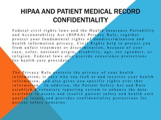 HIPAA AND PATIENT MEDICAL RECORD
               CONFIDENTIALITY
Federal civil rights laws and the Health Insurance Portability
a n d A c c o u n t a b i l i t y A c t ( H I PA A ) P r i v a c y R u l e , t o g e t h e r
protect your fundamental rights of nondiscrimination and
h e a l t h i n f o r ma t i o n p r i v a c y. C i v i l R i g h t s h e l p t o p r o t e c t y o u
from unfair treatment or discrimination, because of your
r a c e , c o l o r, n a t i o n a l o r i g i n , d i s a b i l i t y, a g e , s e x ( g e n d e r ) , o r
religion. Federal laws also provide conscience protections
for health care providers.


The Privacy Rule protects the privacy of your health
information; it says who can look at and receives your health
information, and also gives you specific rights over that
information. In addition, the Patient Safety Act and Rule
establish a voluntary reporting system to enhance the data
available to assess and resolve patient safety and health care
quality issues and provides confidentiality protections for
patient safety concerns.
 