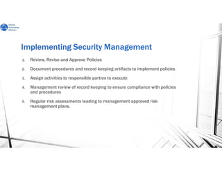 Implementing Security ManagementImplementing Security ManagementImplementing Security ManagementImplementing Security Management
1. Review, Revise and Approve Policies
2. Document procedures and record keeping artifacts to implement policies
3. Assign activities to responsible parties to execute
4. Management review of record keeping to ensure compliance with policies
and procedures
5. Regular risk assessments leading to management approved risk
management plans.
 