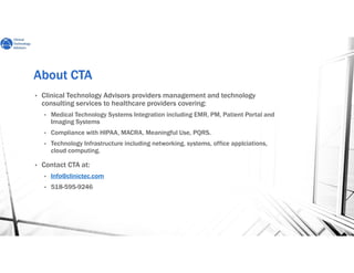 About CTAAbout CTAAbout CTAAbout CTA
• Clinical Technology Advisors providers management and technology
consulting services to healthcare providers covering:
• Medical Technology Systems Integration including EMR, PM, Patient Portal and
Imaging Systems
• Compliance with HIPAA, MACRA, Meaningful Use, PQRS.
• Technology Infrastructure including networking, systems, office applciations,
cloud computing.
• Contact CTA at:
• Info@clinictec.com
• 518-595-9246
 