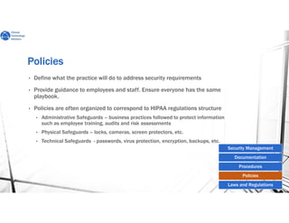 PoliciesPoliciesPoliciesPolicies
• Define what the practice will do to address security requirements
• Provide guidance to employees and staff. Ensure everyone has the same
playbook.
• Policies are often organized to correspond to HIPAA regulations structure
• Administrative Safeguards – business practices followed to protect information
such as employee training, audits and risk assessments
• Physical Safeguards – locks, cameras, screen protectors, etc.
• Technical Safeguards - passwords, virus protection, encryption, backups, etc.
Security Management
Documentation
Procedures
Policies
Laws and Regulations
 