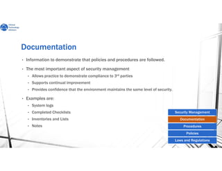 DocumentationDocumentationDocumentationDocumentation
• Information to demonstrate that policies and procedures are followed.
• The most important aspect of security management
• Allows practice to demonstrate compliance to 3rd parties
• Supports continual improvement
• Provides confidence that the environment maintains the same level of security.
• Examples are:
• System logs
• Completed Checklists
• Inventories and Lists
• Notes
Security Management
Documentation
Procedures
Policies
Laws and Regulations
 