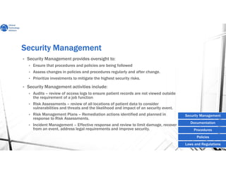 Security ManagementSecurity ManagementSecurity ManagementSecurity Management
• Security Management provides oversight to:
• Ensure that procedures and policies are being followed
• Assess changes in policies and procedures regularly and after change.
• Prioritize investments to mitigate the highest security risks.
• Security Management activities include:
• Audits – review of access logs to ensure patient records are not viewed outside
the requirement of a job function
• Risk Assessments – review of all locations of patient data to consider
vulnerabilities and threats and the likelihood and impact of an security event.
• Risk Management Plans – Remediation actions identified and planned in
response to Risk Assessments.
• Incident Management – Effective response and review to limit damage, recover
from an event, address legal requirements and improve security.
Security Management
Documentation
Procedures
Policies
Laws and Regulations
 