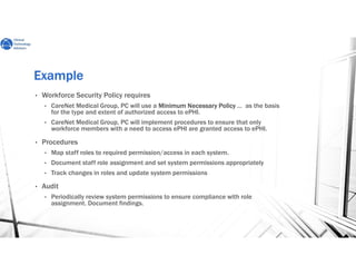 ExampleExampleExampleExample
• Workforce Security Policy requires
• CareNet Medical Group, PC will use a Minimum NecessaryMinimum NecessaryMinimum NecessaryMinimum Necessary PolicyPolicyPolicyPolicy … as the basis
for the type and extent of authorized access to ePHI.
• CareNet Medical Group, PC will implement procedures to ensure that only
workforce members with a need to access ePHI are granted access to ePHI.
• Procedures
• Map staff roles to required permission/access in each system.
• Document staff role assignment and set system permissions appropriately
• Track changes in roles and update system permissions
• Audit
• Periodically review system permissions to ensure compliance with role
assignment. Document findings.
 