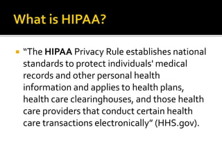  “The HIPAA Privacy Rule establishes national
standards to protect individuals' medical
records and other personal health
information and applies to health plans,
health care clearinghouses, and those health
care providers that conduct certain health
care transactions electronically” (HHS.gov).