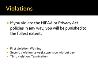  If you violate the HIPAA or Privacy Act
policies in any way, you will be punished to
the fullest extent.
First violation: Warning
Second violation: 2 week supension without pay
Third violation:Termination