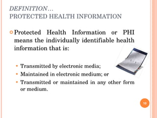 DEFINITION … PROTECTED HEALTH INFORMATION Protected Health Information or PHI means the individually identifiable health information that is: Transmitted by electronic media; Maintained in electronic medium; or  Transmitted or maintained in any other form or medium. 